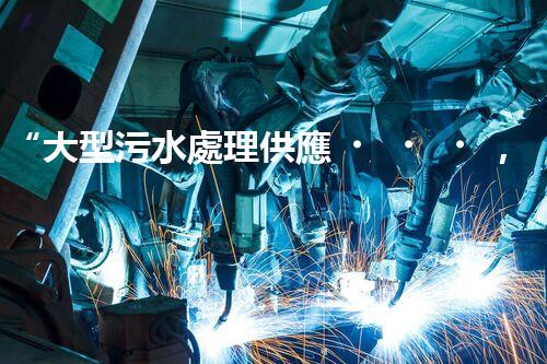“大型污水處理供應，綠色環(huán)保先鋒，助力清潔地球行動！”